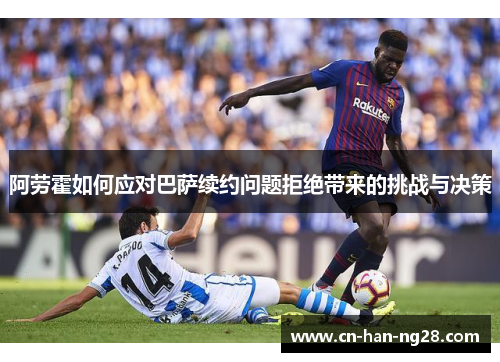 阿劳霍如何应对巴萨续约问题拒绝带来的挑战与决策 阿劳霍如何应对巴萨续约问题拒绝带来的挑战与决策