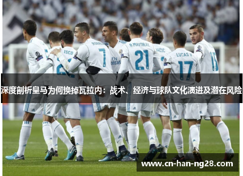 深度剖析皇马为何换掉瓦拉内：战术、经济与球队文化演进及潜在风险