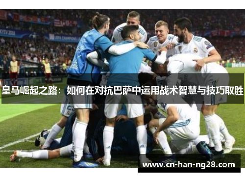 皇马崛起之路：如何在对抗巴萨中运用战术智慧与技巧取胜