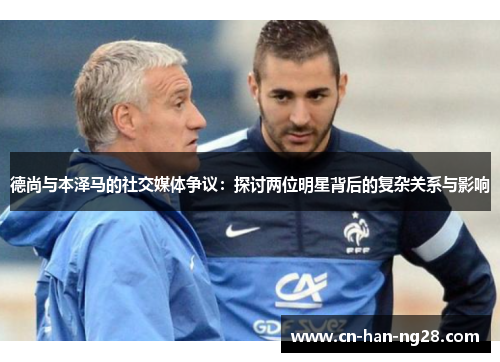 德尚与本泽马的社交媒体争议：探讨两位明星背后的复杂关系与影响