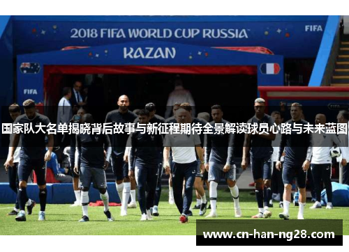 国家队大名单揭晓背后故事与新征程期待全景解读球员心路与未来蓝图