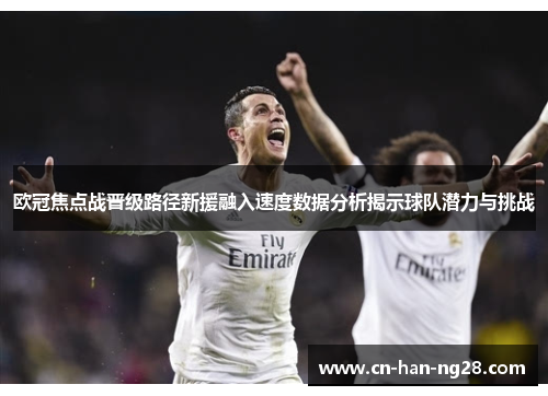 欧冠焦点战晋级路径新援融入速度数据分析揭示球队潜力与挑战