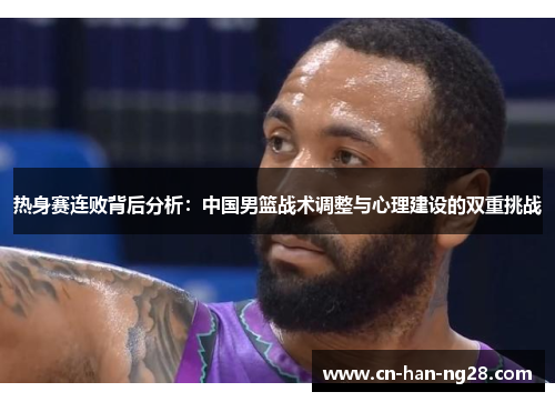 热身赛连败背后分析:中国男篮战术调整与心理建设的双重挑战 热身赛连败背后分析:中国男篮战术调整与心理建设的双重挑战