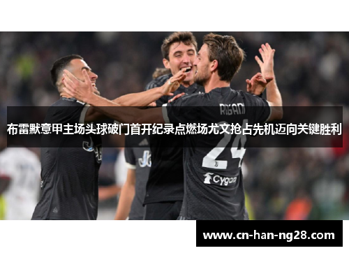 布雷默意甲主场头球破门首开纪录点燃场尤文抢占先机迈向关键胜利 布雷默意甲主场头球破门首开纪录点燃场尤文抢占先机迈向关键胜利