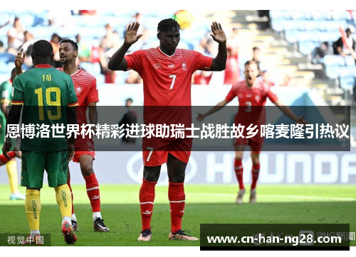 恩博洛世界杯精彩进球助瑞士战胜故乡喀麦隆引热议
