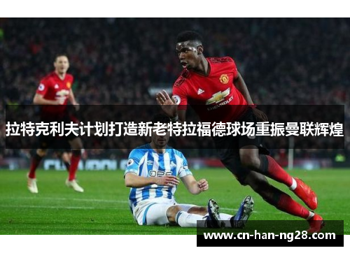 拉特克利夫计划打造新老特拉福德球场重振曼联辉煌